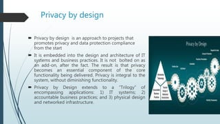 Privacy by design
 Privacy by design is an approach to projects that
promotes privacy and data protection compliance
from the start
 It is embedded into the design and architecture of IT
systems and business practices. It is not bolted on as
an add-on, after the fact. The result is that privacy
becomes an essential component of the core
functionality being delivered. Privacy is integral to the
system, without diminishing functionality.
 Privacy by Design extends to a “Trilogy” of
encompassing applications: 1) IT systems; 2)
accountable business practices; and 3) physical design
and networked infrastructure.
 