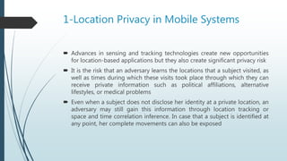 1-Location Privacy in Mobile Systems
 Advances in sensing and tracking technologies create new opportunities
for location-based applications but they also create significant privacy risk
 It is the risk that an adversary learns the locations that a subject visited, as
well as times during which these visits took place through which they can
receive private information such as political affiliations, alternative
lifestyles, or medical problems
 Even when a subject does not disclose her identity at a private location, an
adversary may still gain this information through location tracking or
space and time correlation inference. In case that a subject is identified at
any point, her complete movements can also be exposed
 