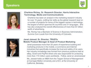 Speakers

           Charlene Richey, Sr. Research Director, Harris Interactive
           Technology, Media and Communications
              Charlene has been an analyst in the marketing research industry
              for over 15 years, crafting her skills as the global research lead on
              a number of projects for some of the biggest names in technology,
              the largest of which spanned 54 countries and 31 languages. She
              has also analyzed the overall effectiveness of more than $1 billion
              worth of advertising.
              Ms. Richey has a Bachelor of Science in Business Administration,
              Summa Cum Laude from the University of Colorado.

           Janet Jaiswal, Sr. Director, TRUSTe
           Mobile Product Manager & Head of Product Marketing
              Janet possesses more than 20 years of experience building and
              marketing products in the mobile, e-commerce and Internet
              industries that specifically increase the trust and safety of its users.
              Her industry knowledge was formed from previous positions held at
              eBay, Scient and PayPal where she was responsible for protecting
              more than 110 million users worldwide. Follow Janet at JanetJaiswal
              Ms. Jaiswal holds an MBA from the Tepper School of Management
              at Carnegie Mellon University and a B.S. at the University of
              California, Berkeley.
                                                                                         1
 