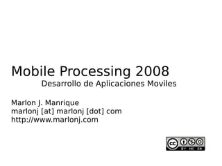 Mobile Processing 2008
        Desarrollo de Aplicaciones Moviles

Marlon J. Manrique
marlonj [at] marlonj [dot] com
http://www.marlonj.com
 