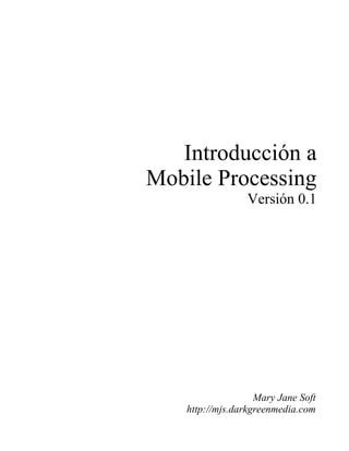 Introducción a
Mobile Processing
                  Versión 0.1




                    Mary Jane Soft
    http://mjs.darkgreenmedia.com
 