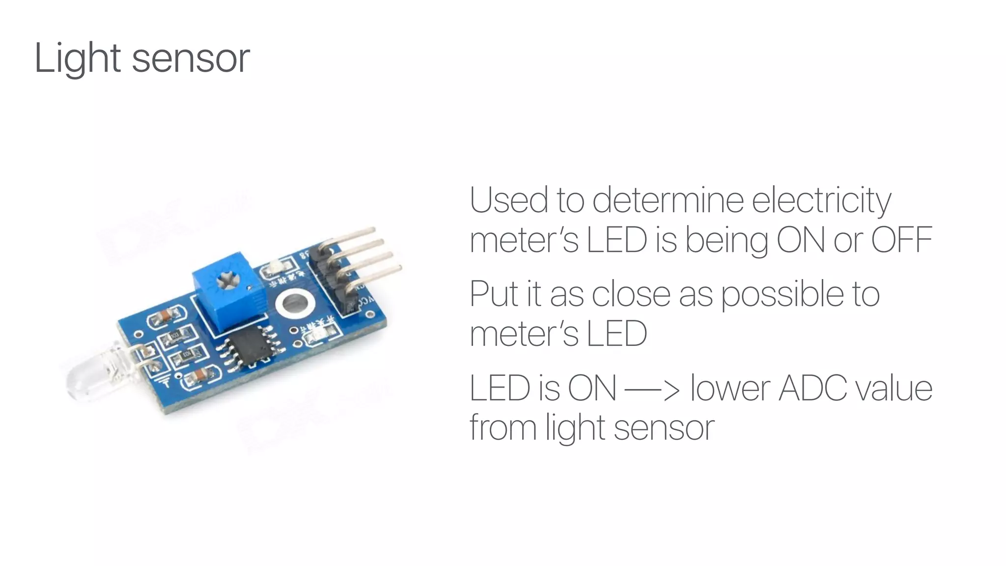 Used to determine electricity
meter’s LED is being ON or OFF
Put it as close as possible to
meter’s LED
LED is ON —> lower ADC value
from light sensor
Light sensor
 
