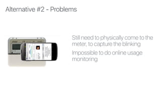 Still need to physically come to the
meter, to capture the blinking
Impossible to do online usage
monitoring
Alternative #2 - Problems
 