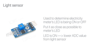 Used to determine electricity
meter’s LED is being ON or OFF
Put it as close as possible to
meter’s LED
LED is ON —> lower ADC value
from light sensor
Light sensor
 