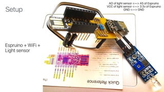 Espruino + WiFi + 
Light sensor
Setup
AO of light sensor <—> A5 of Espruino 
VCC of light sensor <—> 3.3v of Espruino 
GND <—> GND
 