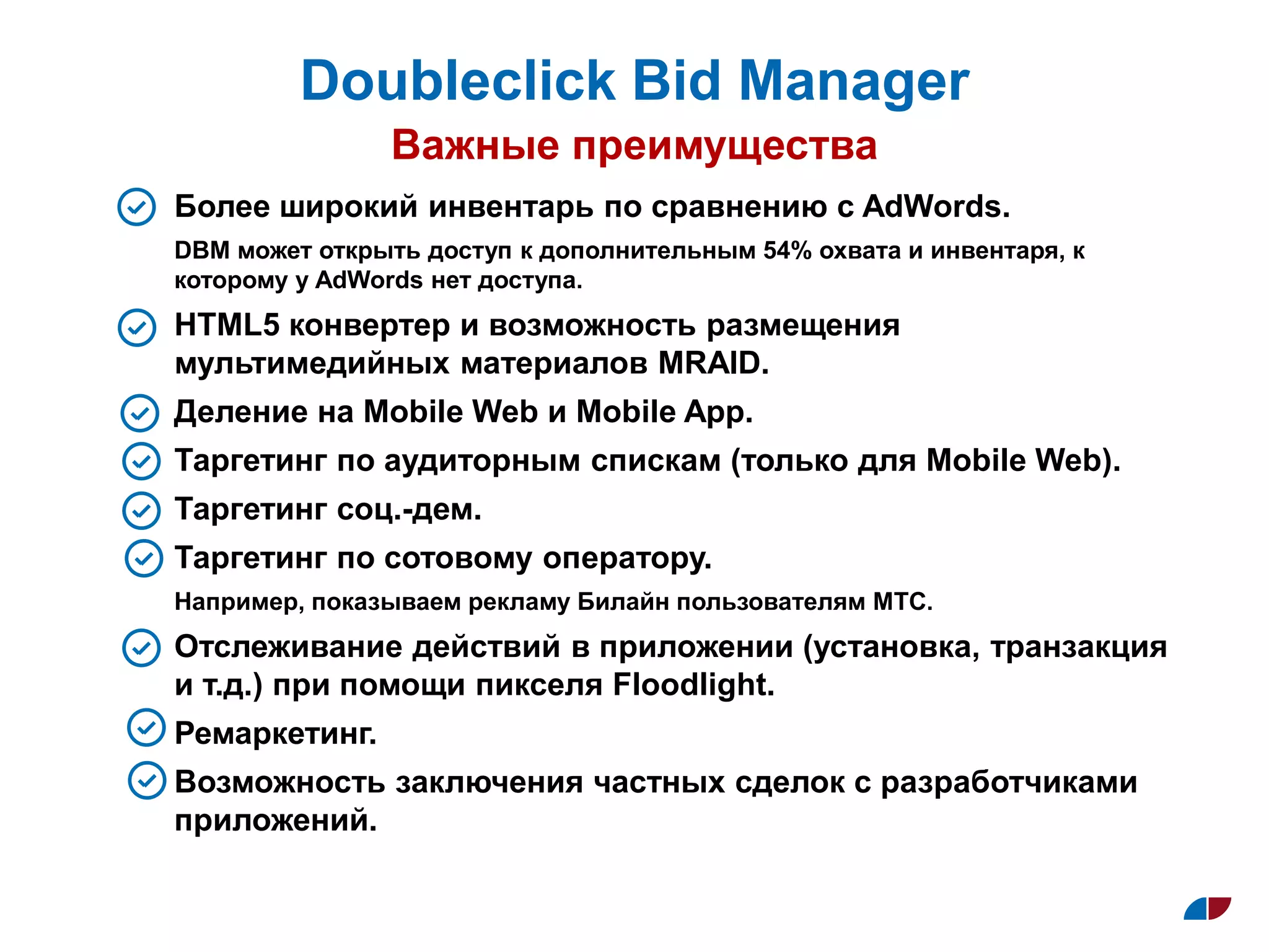 Doubleclick Bid Manager
Важные преимущества
Более широкий инвентарь по сравнению с AdWords.
DBM может открыть доступ к дополнительным 54% охвата и инвентаря, к
которому у AdWords нет доступа.
HTML5 конвертер и возможность размещения
мультимедийных материалов MRAID.
Деление на Mobile Web и Mobile App.
Таргетинг по аудиторным спискам (только для Mobile Web).
Таргетинг cоц.-дем.
Таргетинг по сотовому оператору.
Например, показываем рекламу Билайн пользователям МТС.
Отслеживание действий в приложении (установка, транзакция
и т.д.) при помощи пикселя Floodlight.
Ремаркетинг.
Возможность заключения частных сделок с разработчиками
приложений.
 