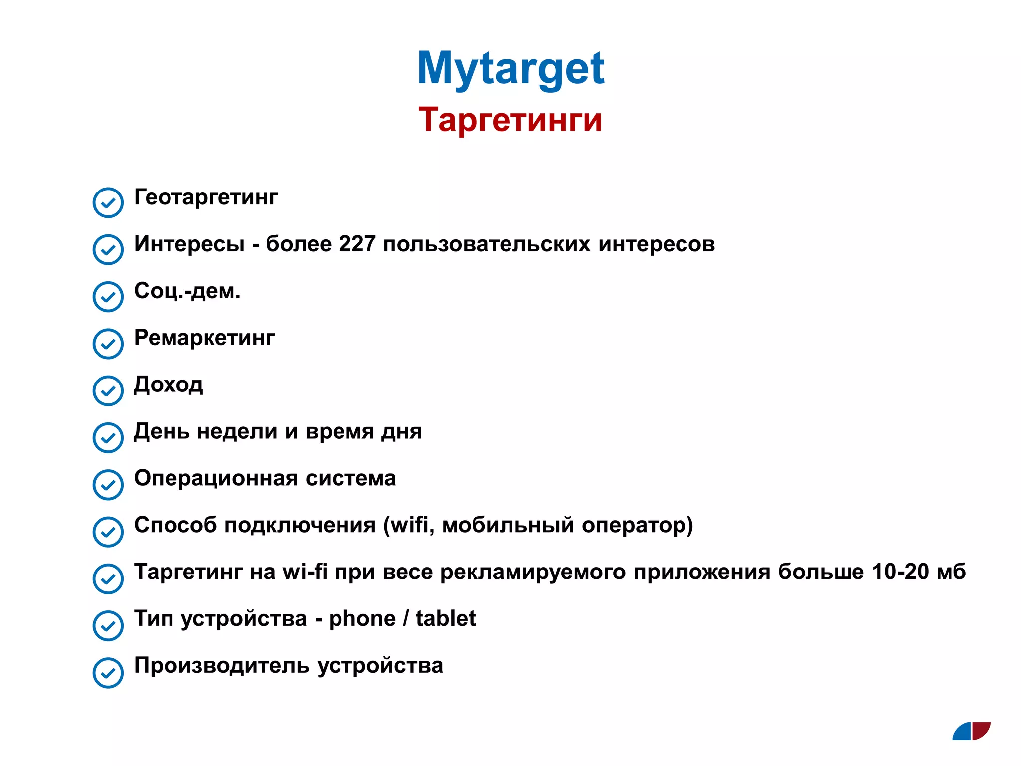 Таргетинги
Муtarget
Геотаргетинг
Интересы - более 227 пользовательских интересов
Соц.-дем.
Ремаркетинг
Доход
День недели и время дня
Операционная система
Способ подключения (wifi, мобильный оператор)
Таргетинг на wi-fi при весе рекламируемого приложения больше 10-20 мб
Тип устройства - phone / tablet
Производитель устройства
 