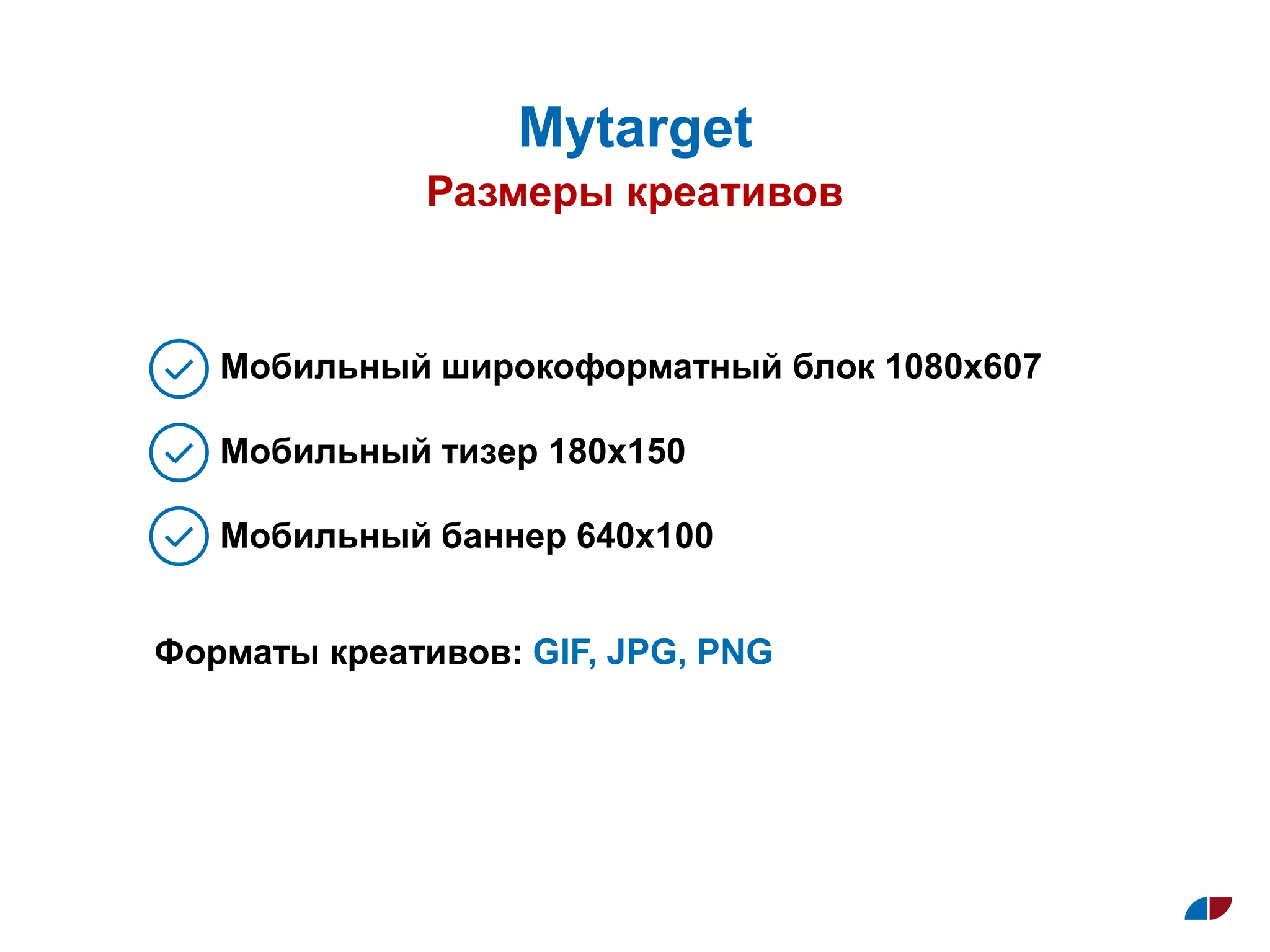 Размеры креативов
Муtarget
Мобильный широкоформатный блок 1080х607
Мобильный тизер 180х150
Мобильный баннер 640х100
Форматы креативов: GIF, JPG, PNG
 