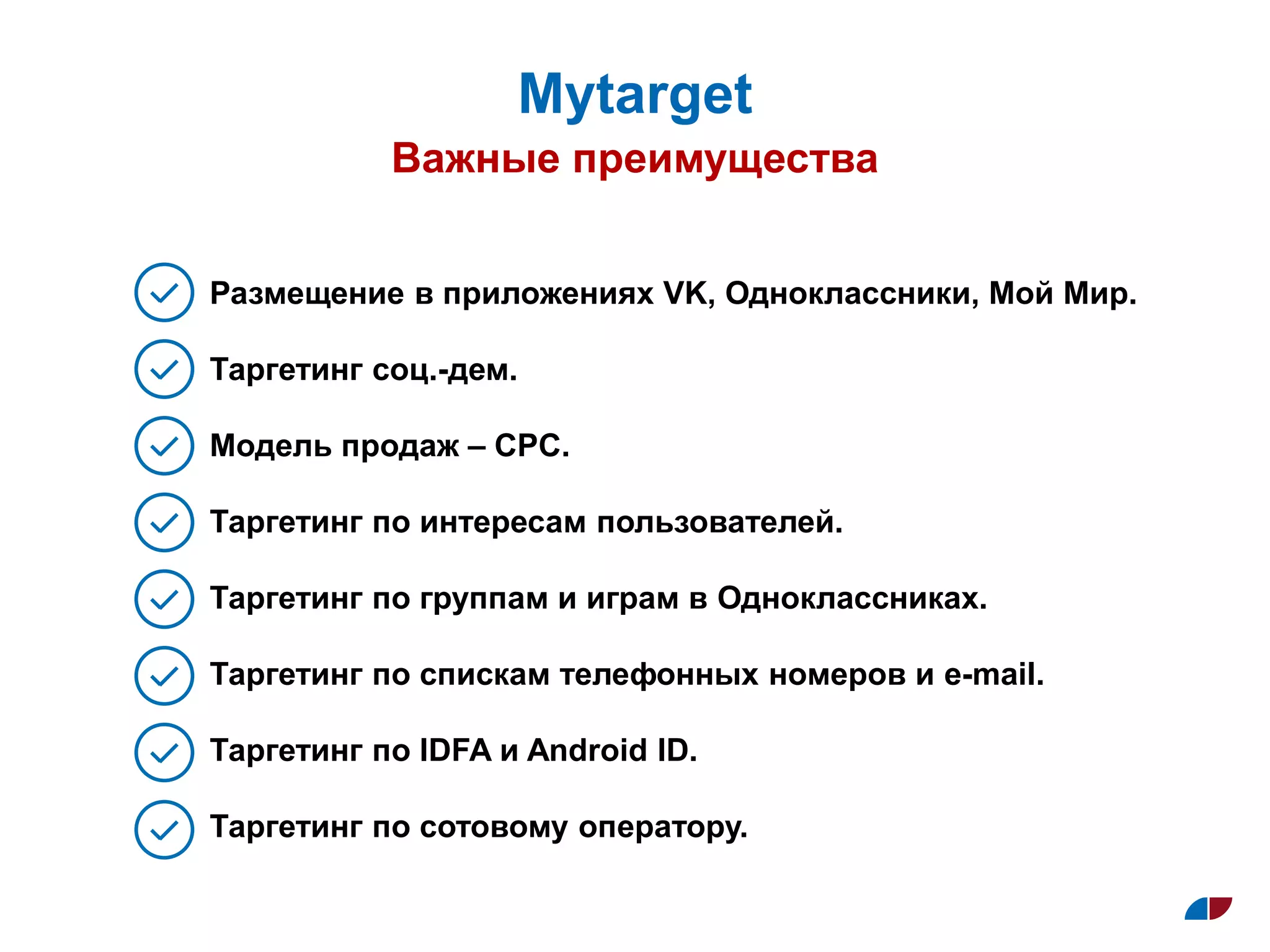 Важные преимущества
Муtarget
Размещение в приложениях VK, Одноклассники, Мой Мир.
Таргетинг соц.-дем.
Модель продаж – СPC.
Таргетинг по интересам пользователей.
Таргетинг по группам и играм в Одноклассниках.
Таргетинг по спискам телефонных номеров и e-mail.
Таргетинг по IDFA и Android ID.
Таргетинг по сотовому оператору.
 