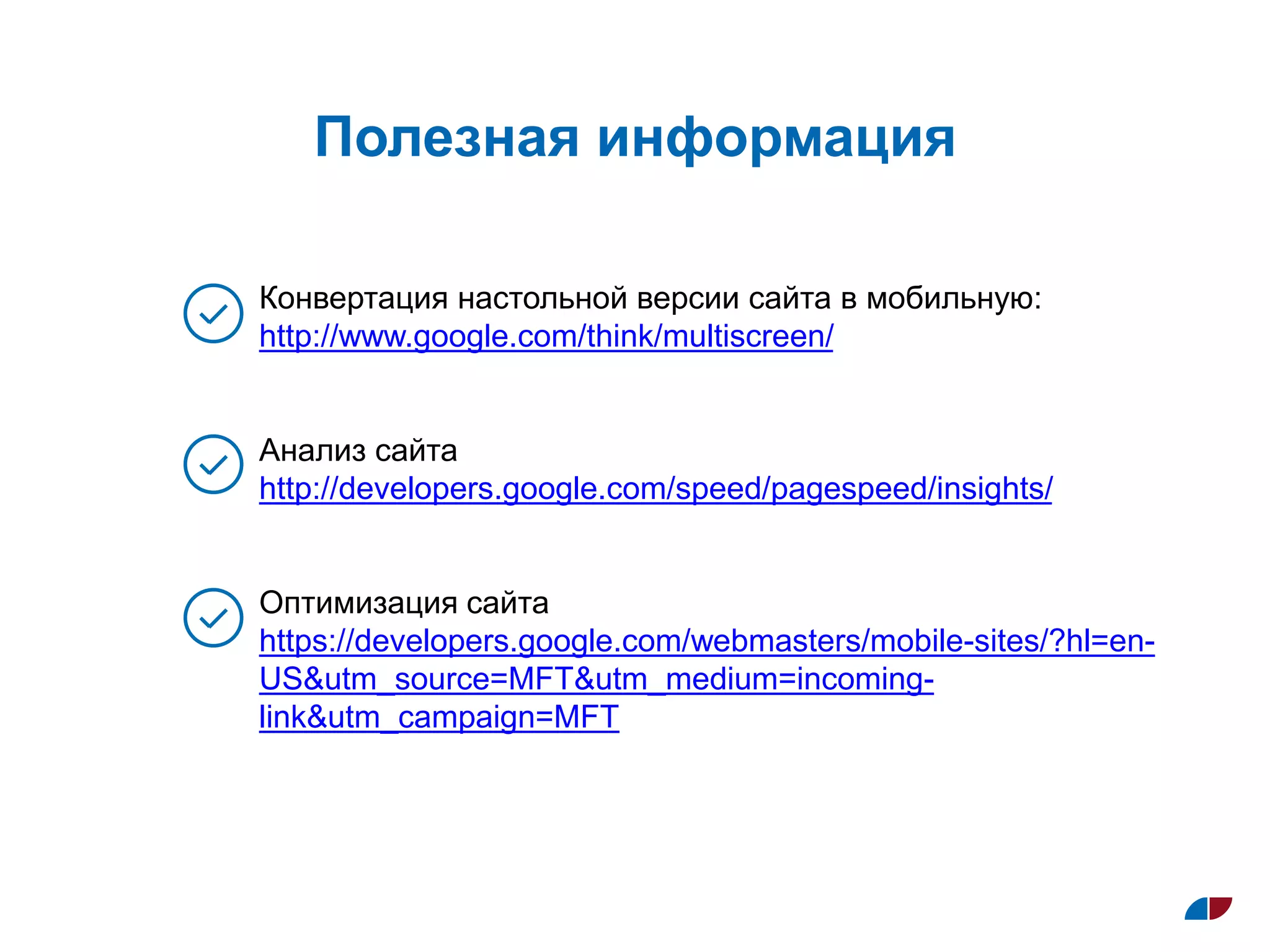 Полезная информация
Конвертация настольной версии сайта в мобильную:
http://www.google.com/think/multiscreen/
Анализ сайта
http://developers.google.com/speed/pagespeed/insights/
Оптимизация сайта
https://developers.google.com/webmasters/mobile-sites/?hl=en-
US&utm_source=MFT&utm_medium=incoming-
link&utm_campaign=MFT
 
