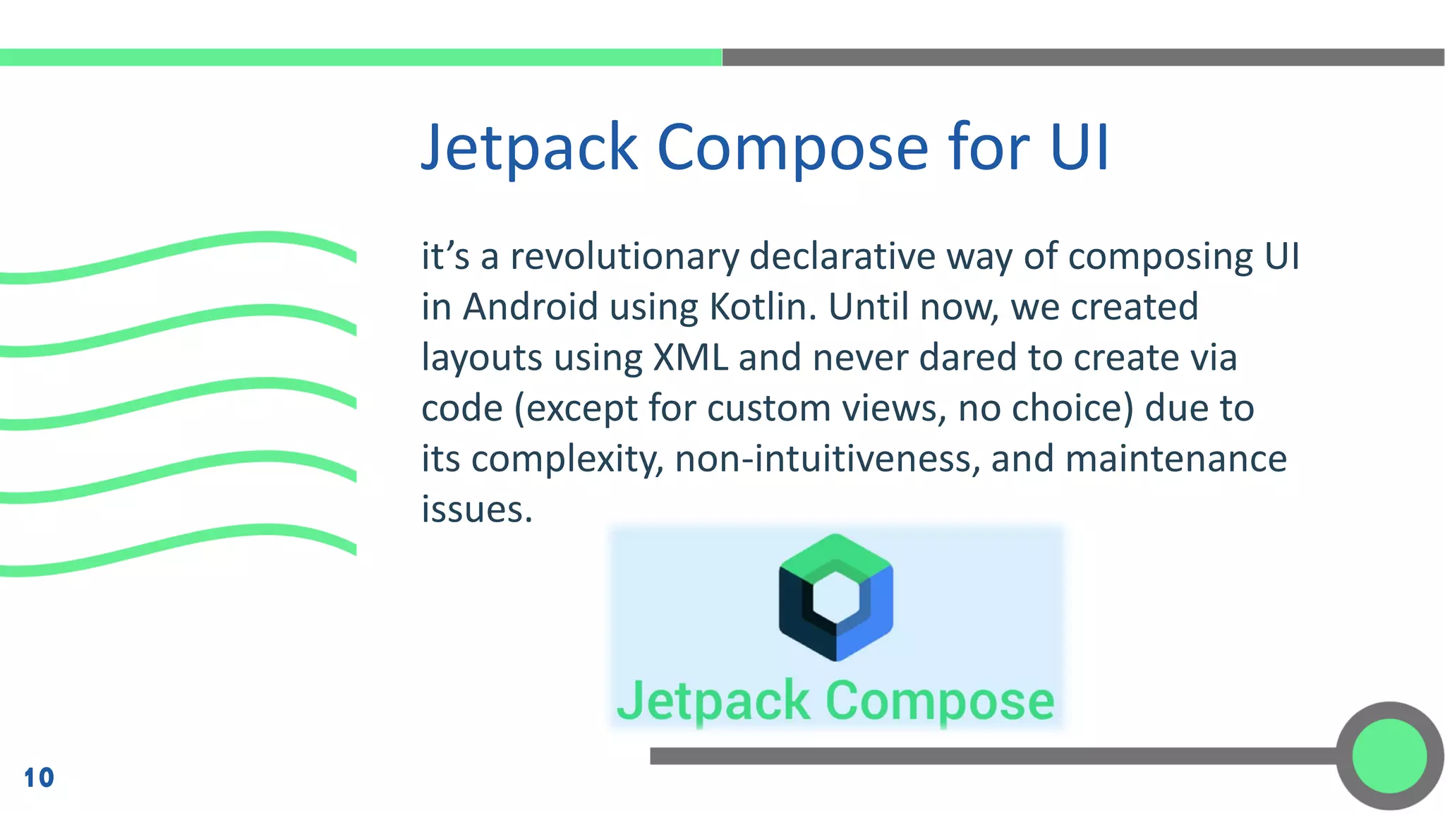 it’s a revolutionary declarative way of composing UI
in Android using Kotlin. Until now, we created
layouts using XML and never dared to create via
code (except for custom views, no choice) due to
its complexity, non-intuitiveness, and maintenance
issues.
Jetpack Compose for UI
10
 