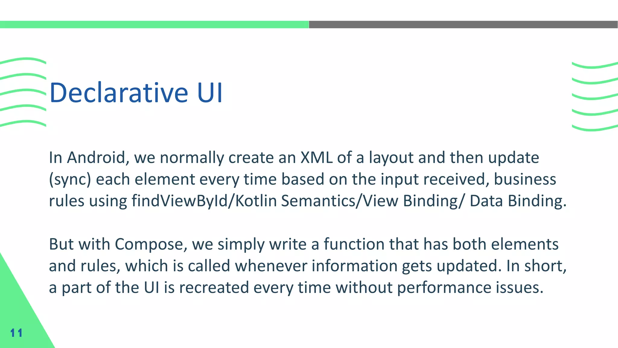In Android, we normally create an XML of a layout and then update
(sync) each element every time based on the input received, business
rules using findViewById/Kotlin Semantics/View Binding/ Data Binding.
But with Compose, we simply write a function that has both elements
and rules, which is called whenever information gets updated. In short,
a part of the UI is recreated every time without performance issues.
Declarative UI
11
 