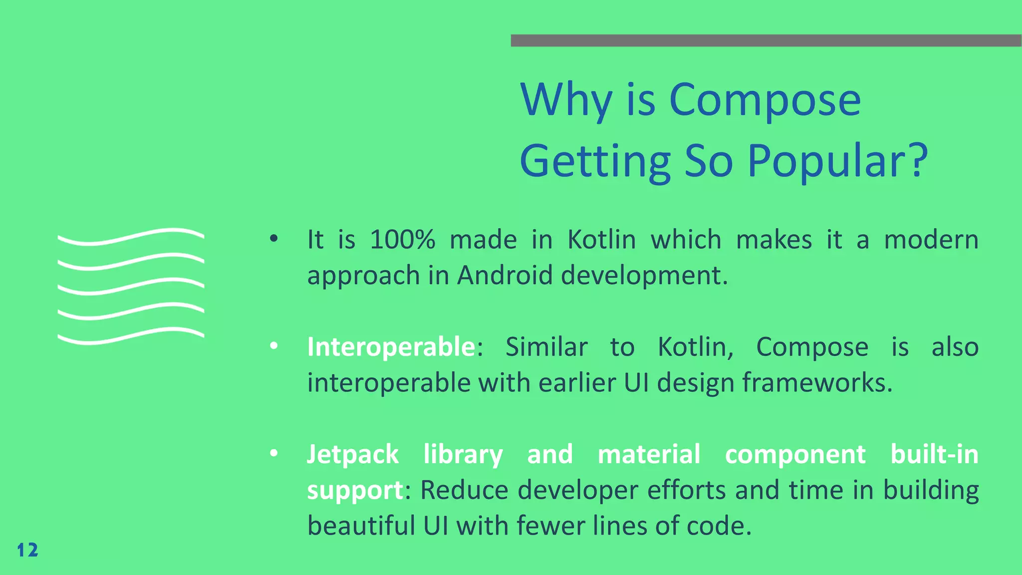 Why is Compose
Getting So Popular?
• It is 100% made in Kotlin which makes it a modern
approach in Android development.
• Interoperable: Similar to Kotlin, Compose is also
interoperable with earlier UI design frameworks.
• Jetpack library and material component built-in
support: Reduce developer efforts and time in building
beautiful UI with fewer lines of code.
12
 