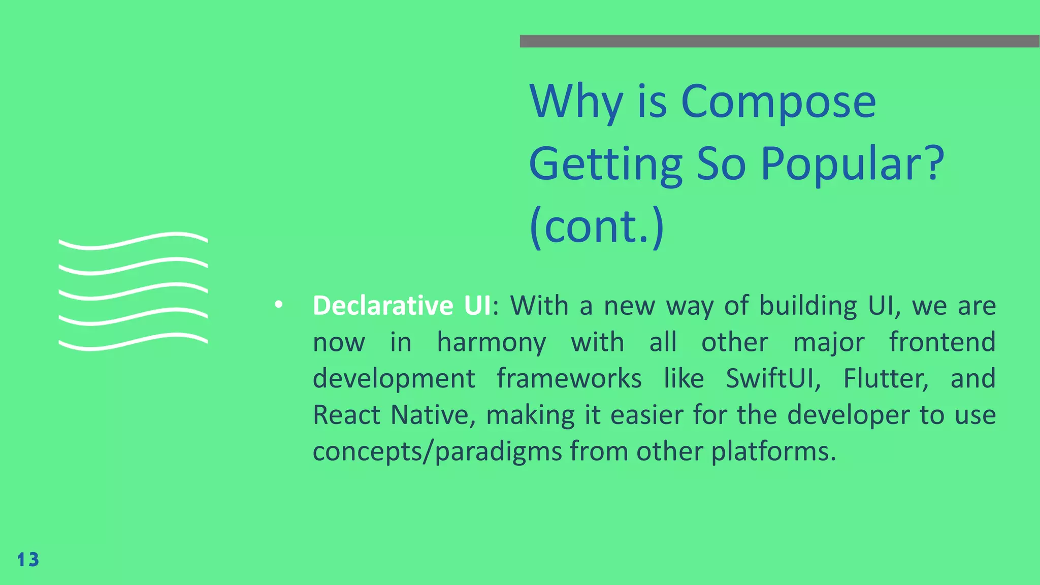 Why is Compose
Getting So Popular?
(cont.)
• Declarative UI: With a new way of building UI, we are
now in harmony with all other major frontend
development frameworks like SwiftUI, Flutter, and
React Native, making it easier for the developer to use
concepts/paradigms from other platforms.
13
 