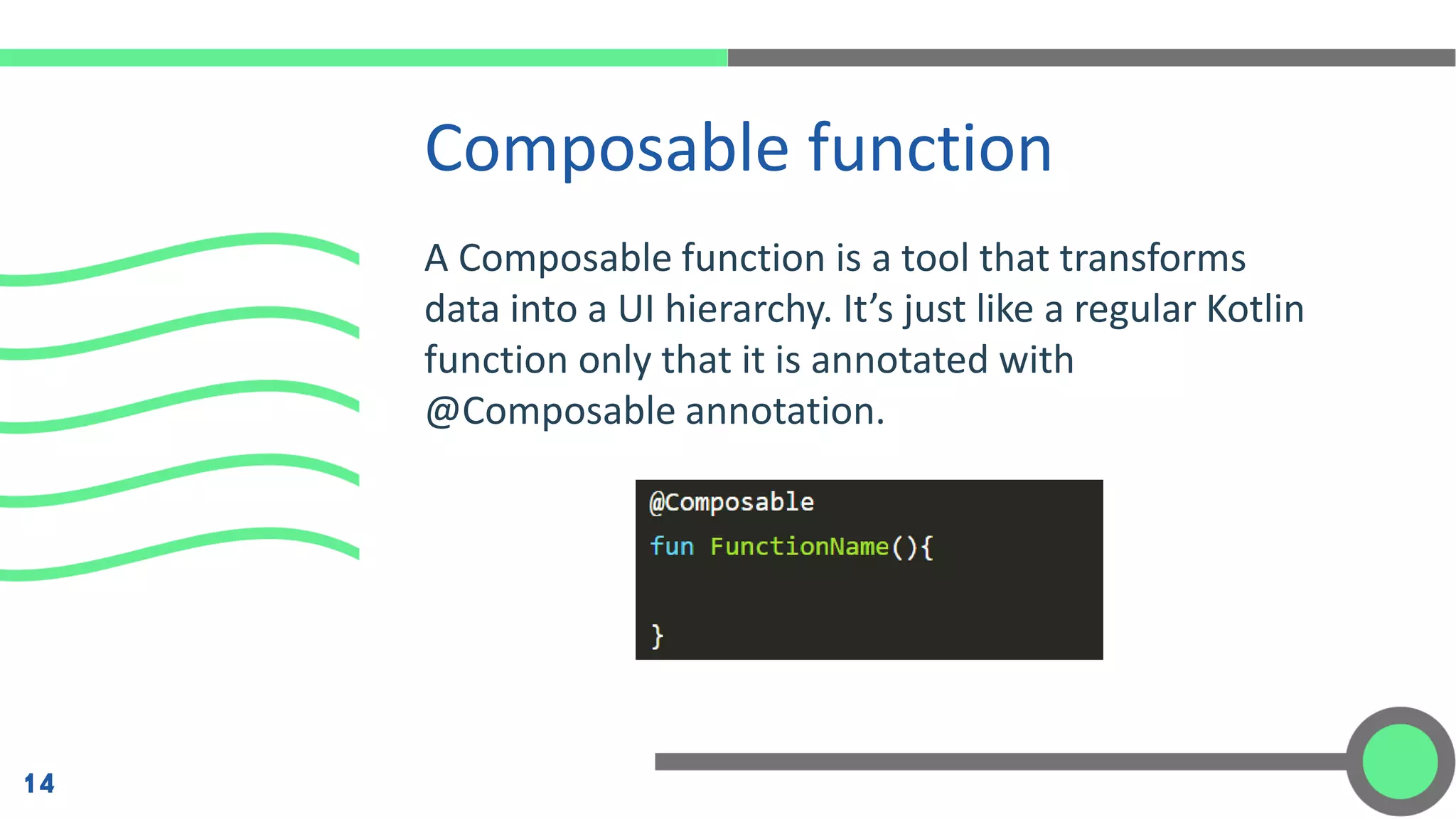 A Composable function is a tool that transforms
data into a UI hierarchy. It’s just like a regular Kotlin
function only that it is annotated with
@Composable annotation.
Composable function
14
 