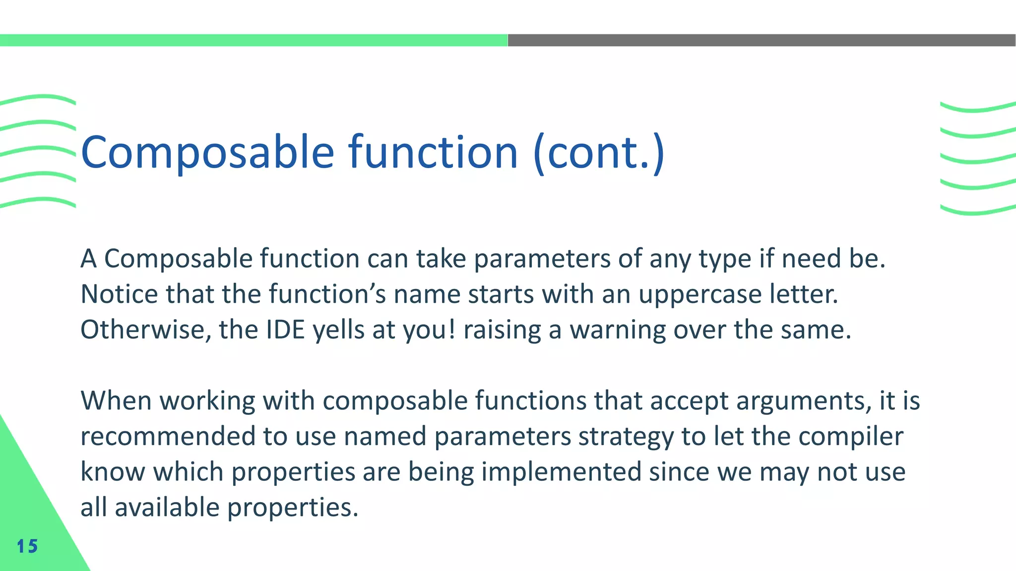 A Composable function can take parameters of any type if need be.
Notice that the function’s name starts with an uppercase letter.
Otherwise, the IDE yells at you! raising a warning over the same.
When working with composable functions that accept arguments, it is
recommended to use named parameters strategy to let the compiler
know which properties are being implemented since we may not use
all available properties.
Composable function (cont.)
15
 