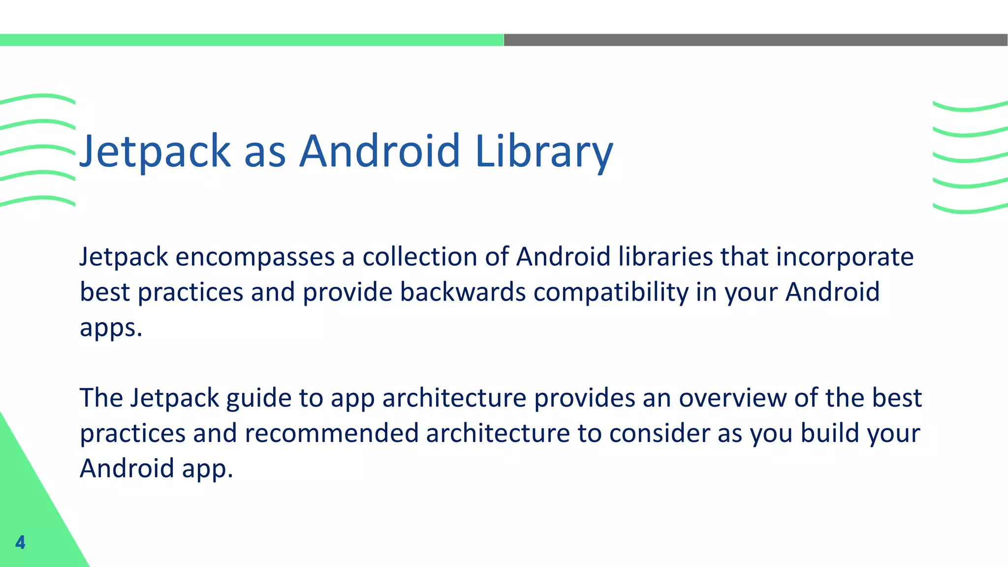 Jetpack encompasses a collection of Android libraries that incorporate
best practices and provide backwards compatibility in your Android
apps.
The Jetpack guide to app architecture provides an overview of the best
practices and recommended architecture to consider as you build your
Android app.
Jetpack as Android Library
4
 