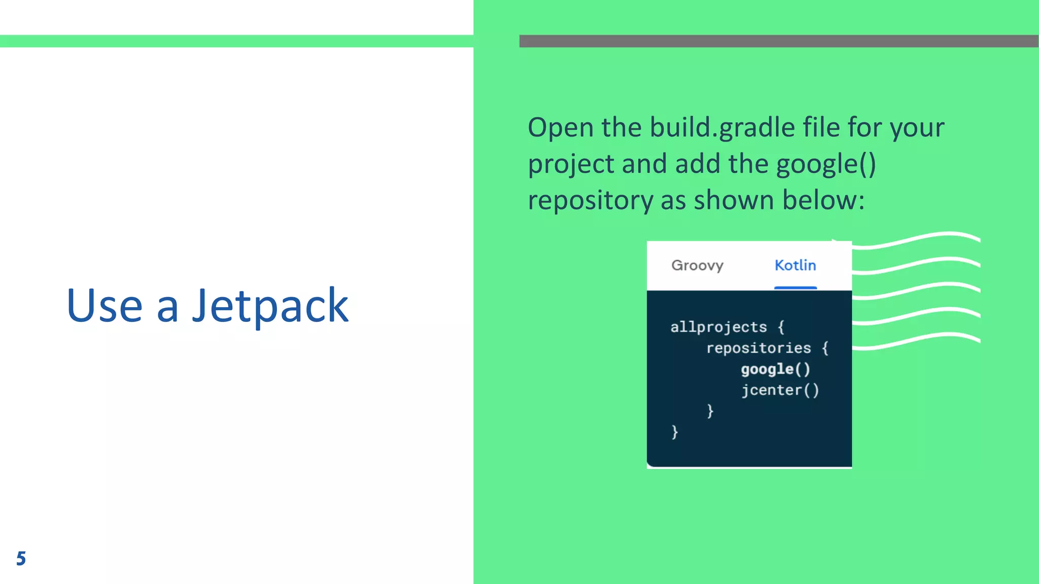 Use a Jetpack
Open the build.gradle file for your
project and add the google()
repository as shown below:
5
 