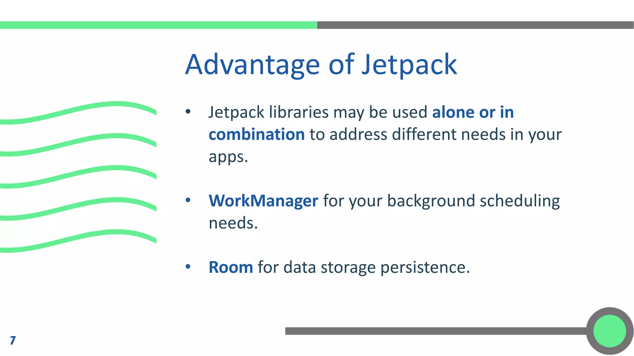 • Jetpack libraries may be used alone or in
combination to address different needs in your
apps.
• WorkManager for your background scheduling
needs.
• Room for data storage persistence.
Advantage of Jetpack
7
 