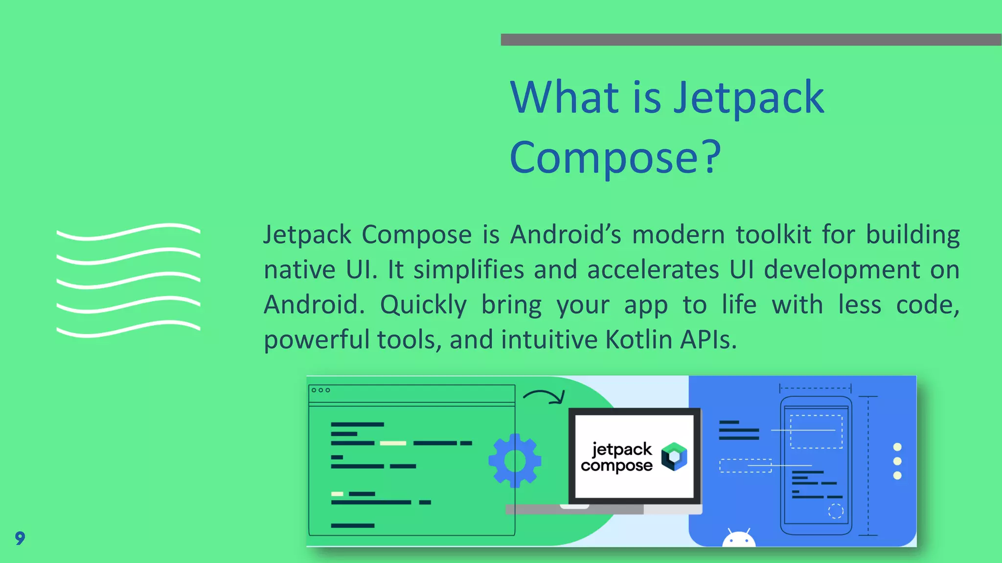 What is Jetpack
Compose?
Jetpack Compose is Android’s modern toolkit for building
native UI. It simplifies and accelerates UI development on
Android. Quickly bring your app to life with less code,
powerful tools, and intuitive Kotlin APIs.
9
 