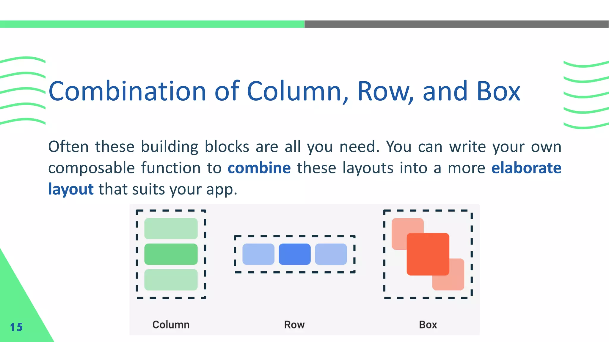Combination of Column, Row, and Box
15
Often these building blocks are all you need. You can write your own
composable function to combine these layouts into a more elaborate
layout that suits your app.
 