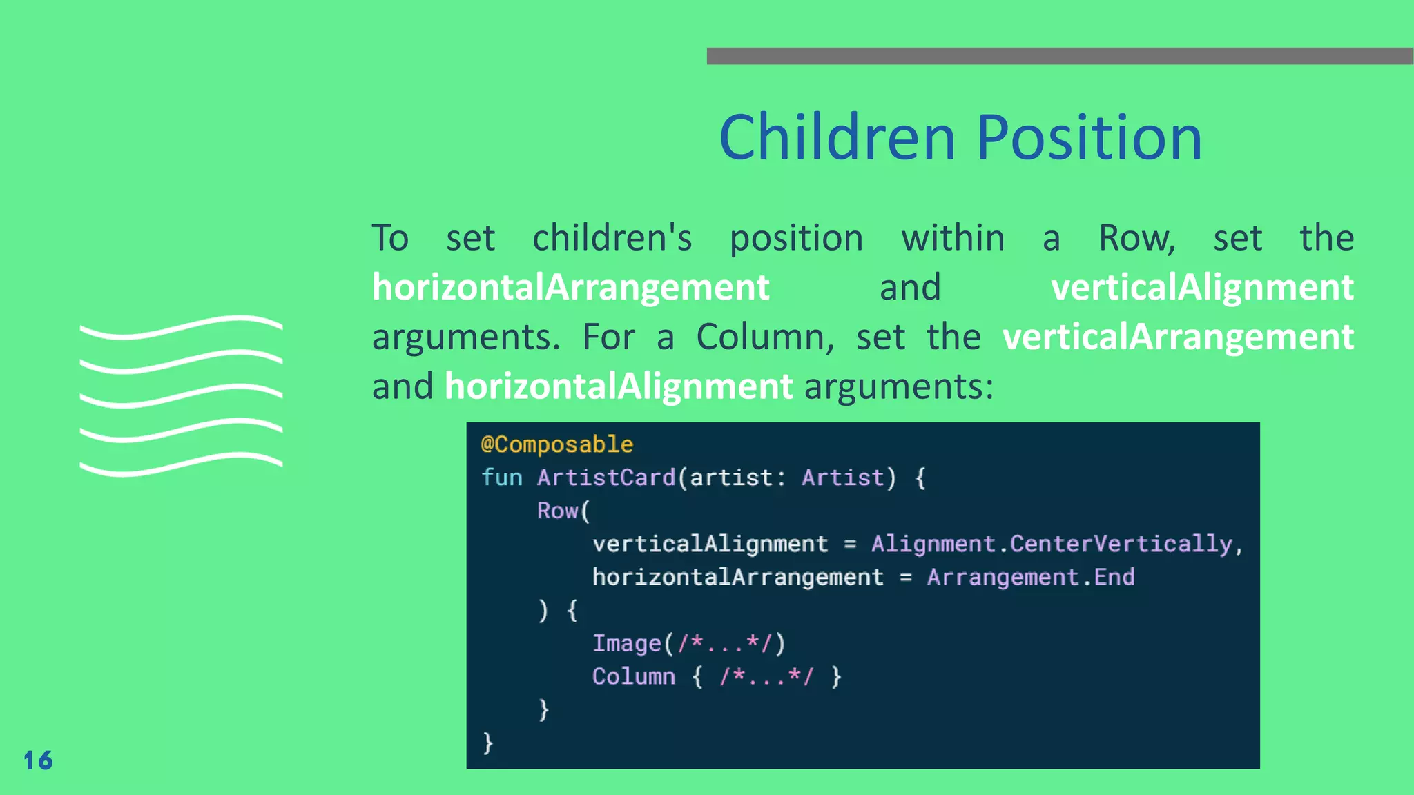 Children Position
To set children's position within a Row, set the
horizontalArrangement and verticalAlignment
arguments. For a Column, set the verticalArrangement
and horizontalAlignment arguments:
16
 