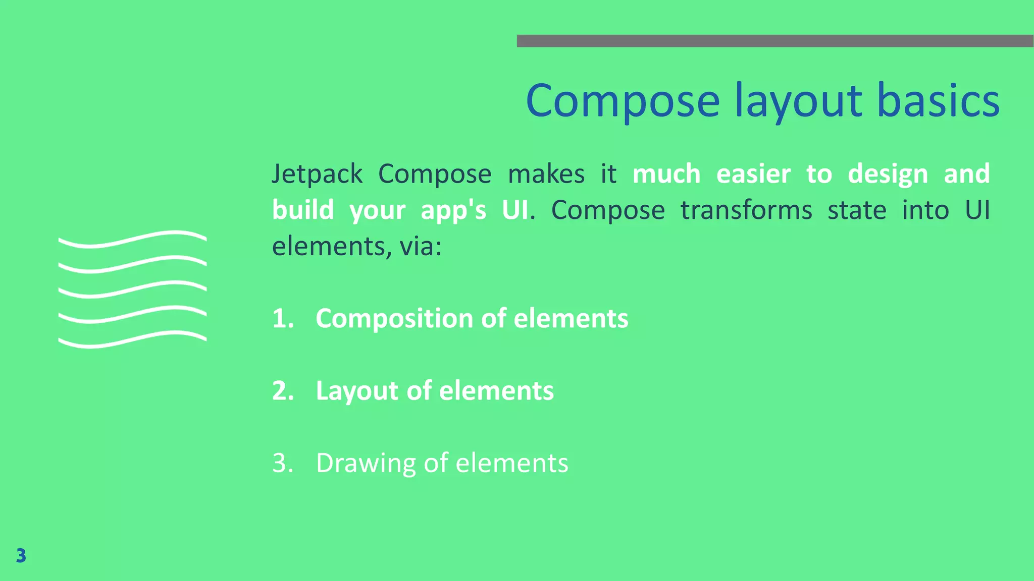 Compose layout basics
Jetpack Compose makes it much easier to design and
build your app's UI. Compose transforms state into UI
elements, via:
1. Composition of elements
2. Layout of elements
3. Drawing of elements
3
 