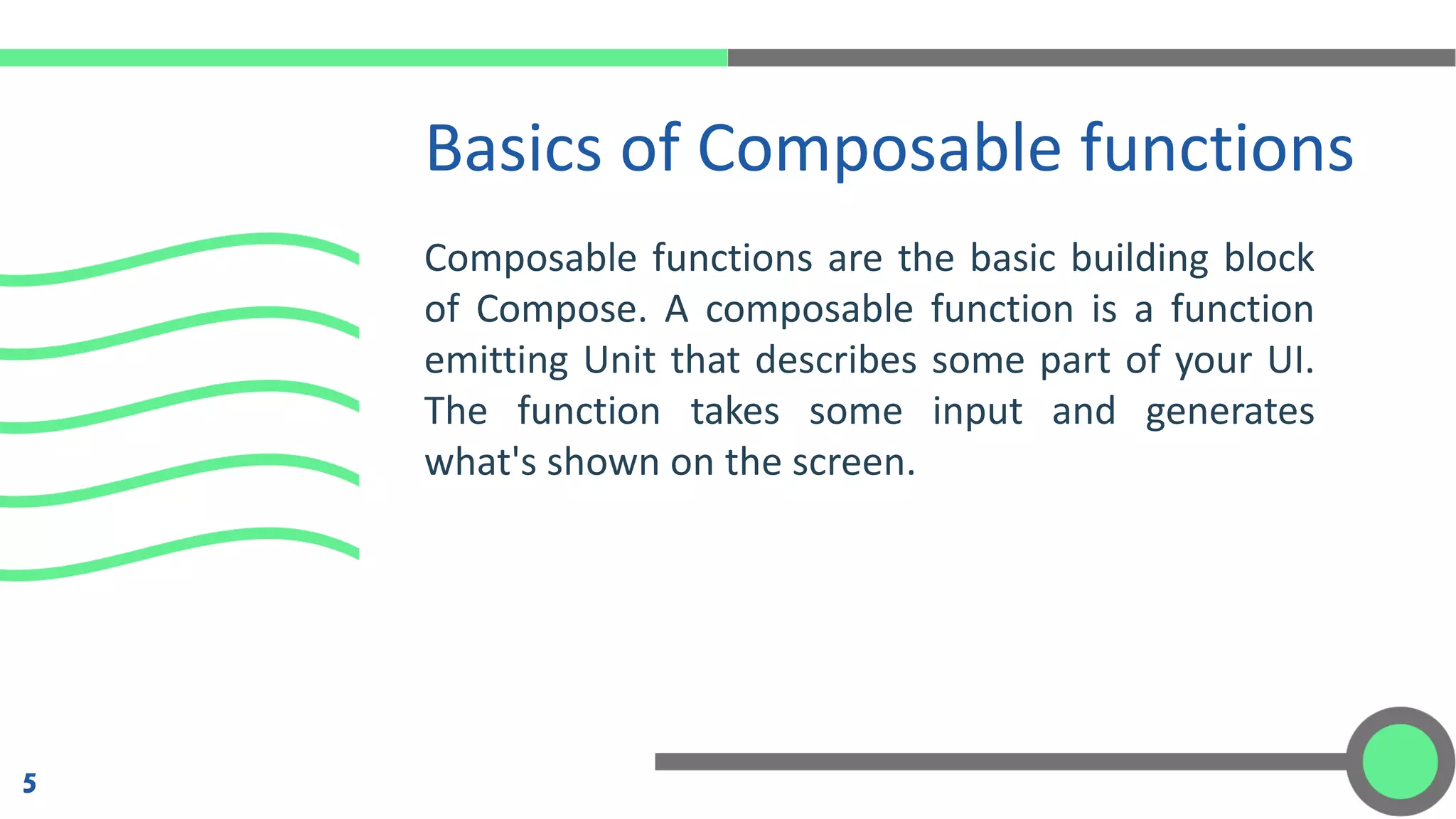 Composable functions are the basic building block
of Compose. A composable function is a function
emitting Unit that describes some part of your UI.
The function takes some input and generates
what's shown on the screen.
Basics of Composable functions
5
 