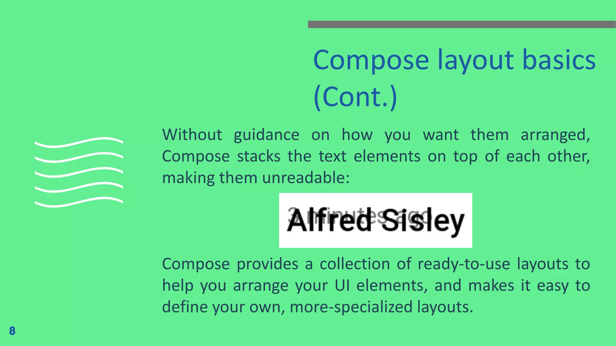 Compose layout basics
(Cont.)
Without guidance on how you want them arranged,
Compose stacks the text elements on top of each other,
making them unreadable:
Compose provides a collection of ready-to-use layouts to
help you arrange your UI elements, and makes it easy to
define your own, more-specialized layouts.
8
 