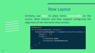 Row Layout
Similarly, use Row to place items horizontally on the
screen. Both Column and Row support configuring the
alignment of the elements they contain.
11
 
