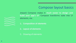 Compose layout basics
Jetpack Compose makes it much easier to design and
build your app's UI. Compose transforms state into UI
elements, via:
1. Composition of elements
2. Layout of elements
3. Drawing of elements
3
 