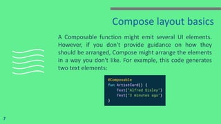 Compose layout basics
A Composable function might emit several UI elements.
However, if you don't provide guidance on how they
should be arranged, Compose might arrange the elements
in a way you don't like. For example, this code generates
two text elements:
7
 