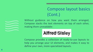 Compose layout basics
(Cont.)
Without guidance on how you want them arranged,
Compose stacks the text elements on top of each other,
making them unreadable:
Compose provides a collection of ready-to-use layouts to
help you arrange your UI elements, and makes it easy to
define your own, more-specialized layouts.
8
 