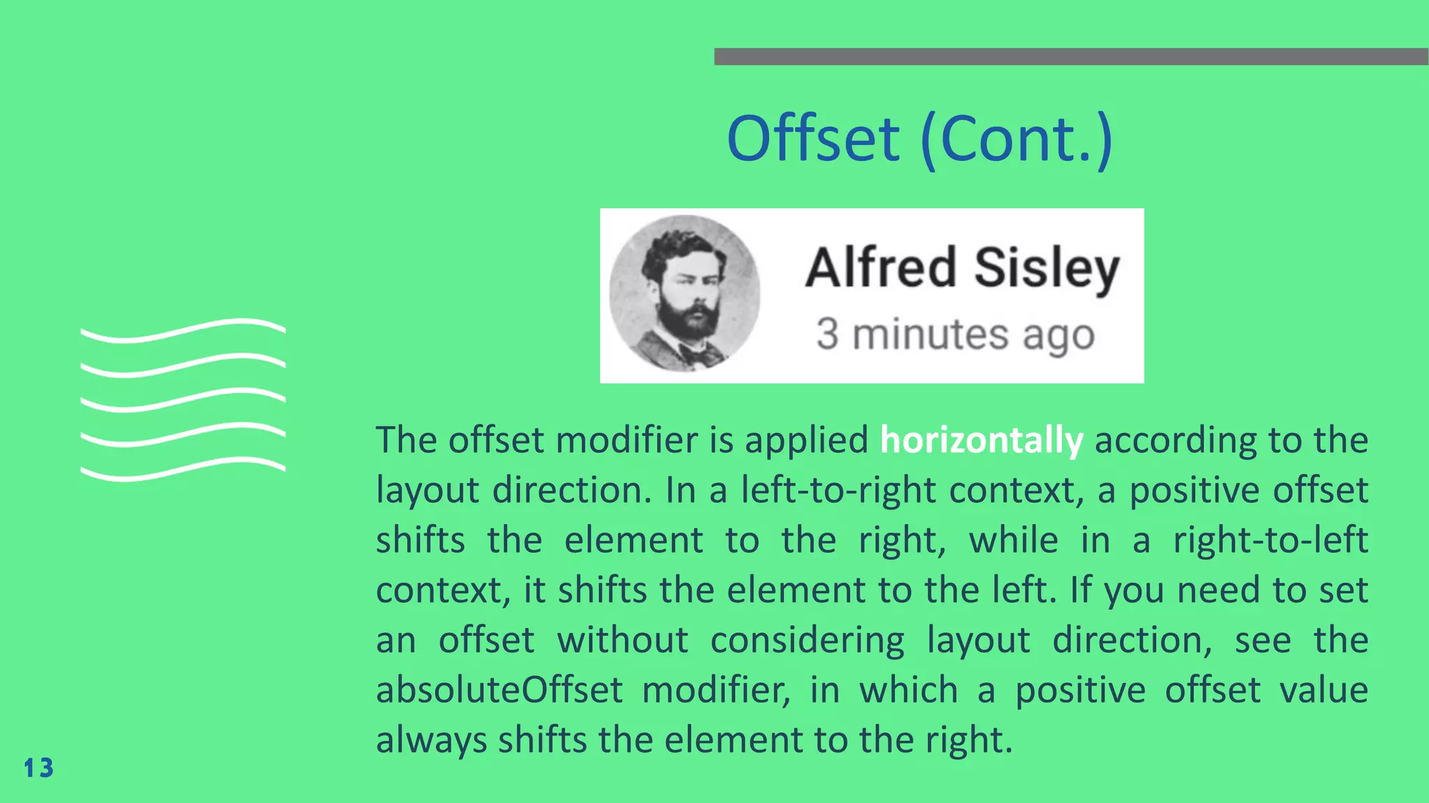 Offset (Cont.)
The offset modifier is applied horizontally according to the
layout direction. In a left-to-right context, a positive offset
shifts the element to the right, while in a right-to-left
context, it shifts the element to the left. If you need to set
an offset without considering layout direction, see the
absoluteOffset modifier, in which a positive offset value
always shifts the element to the right.
13
 