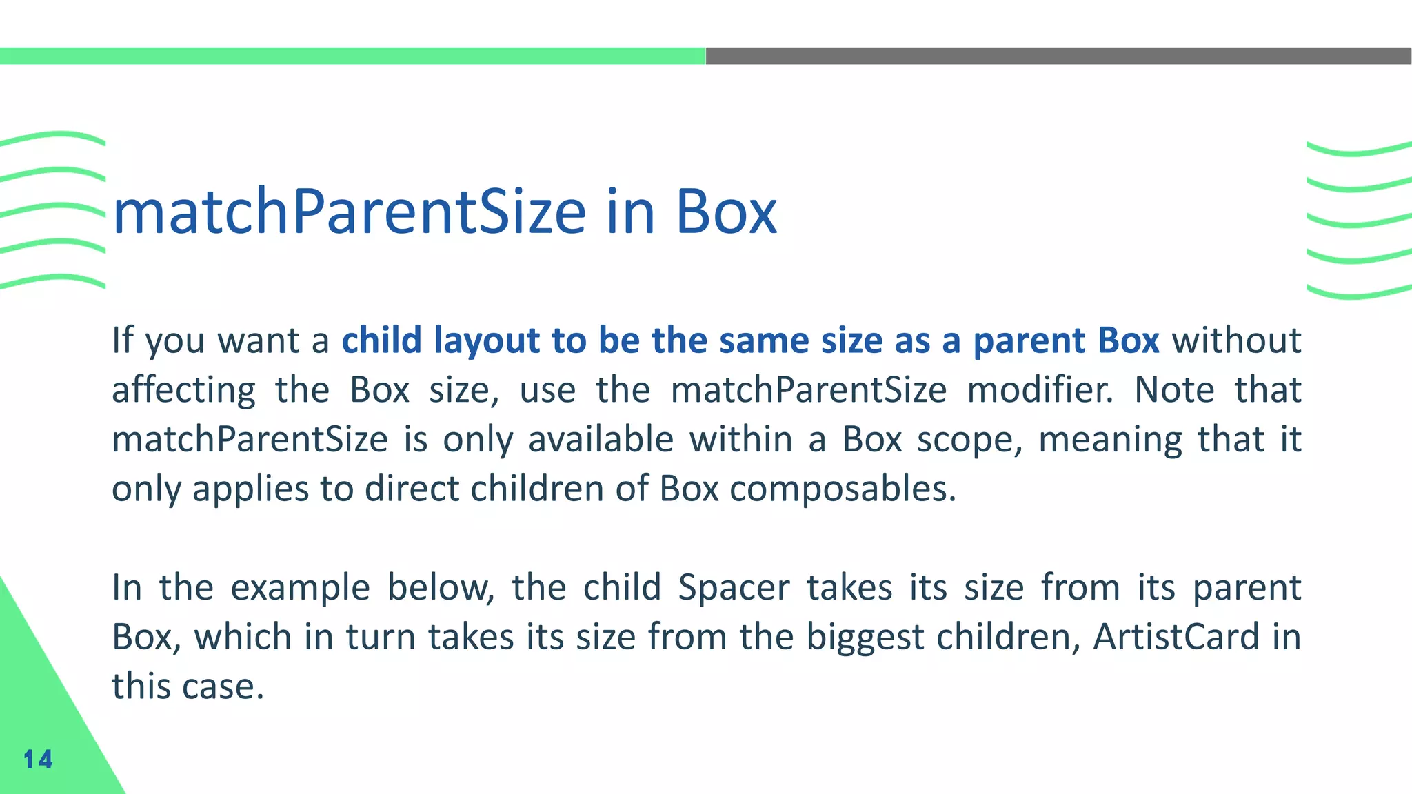 matchParentSize in Box
14
If you want a child layout to be the same size as a parent Box without
affecting the Box size, use the matchParentSize modifier. Note that
matchParentSize is only available within a Box scope, meaning that it
only applies to direct children of Box composables.
In the example below, the child Spacer takes its size from its parent
Box, which in turn takes its size from the biggest children, ArtistCard in
this case.
 
