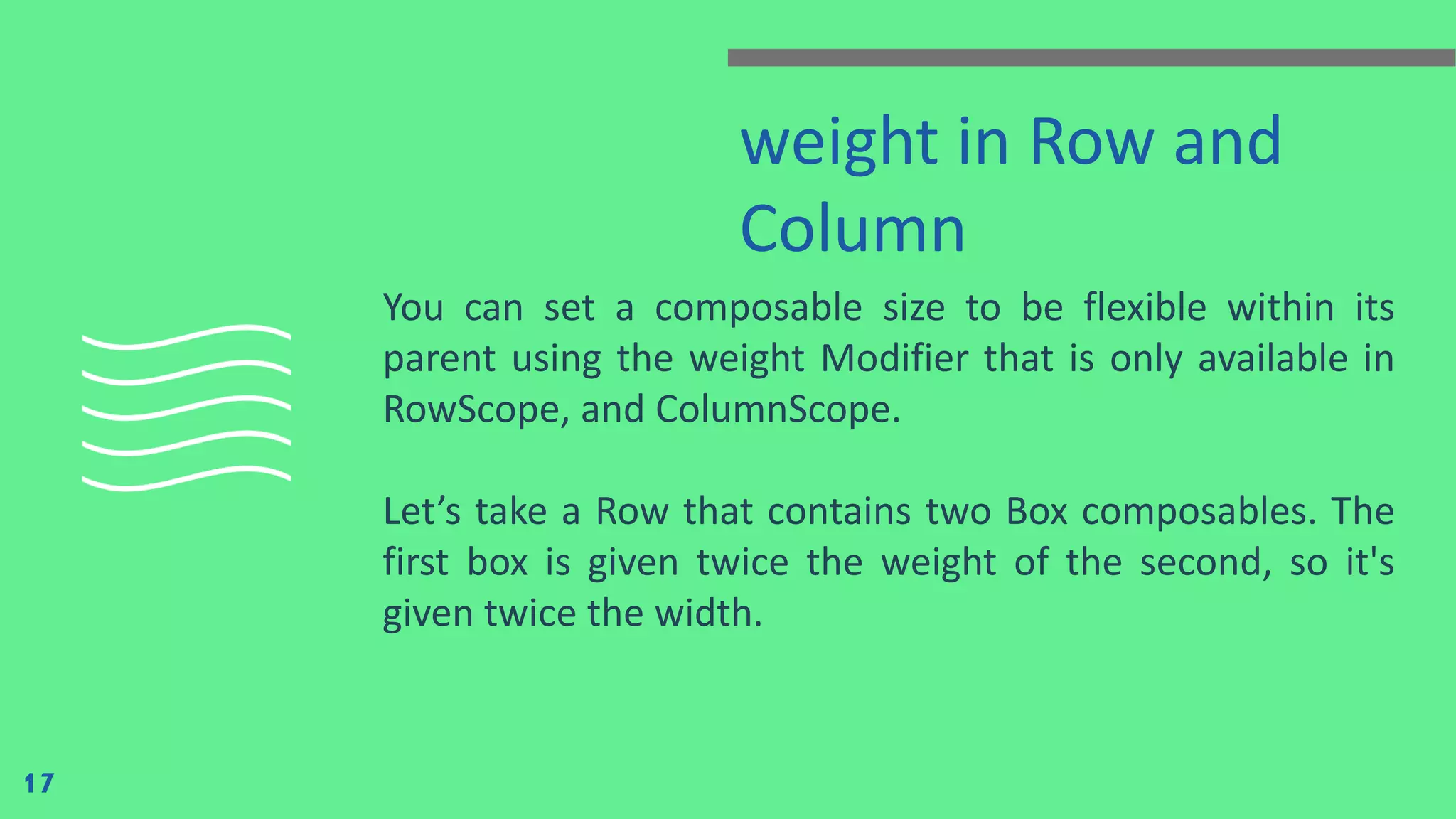 weight in Row and
Column
You can set a composable size to be flexible within its
parent using the weight Modifier that is only available in
RowScope, and ColumnScope.
Let’s take a Row that contains two Box composables. The
first box is given twice the weight of the second, so it's
given twice the width.
17
 