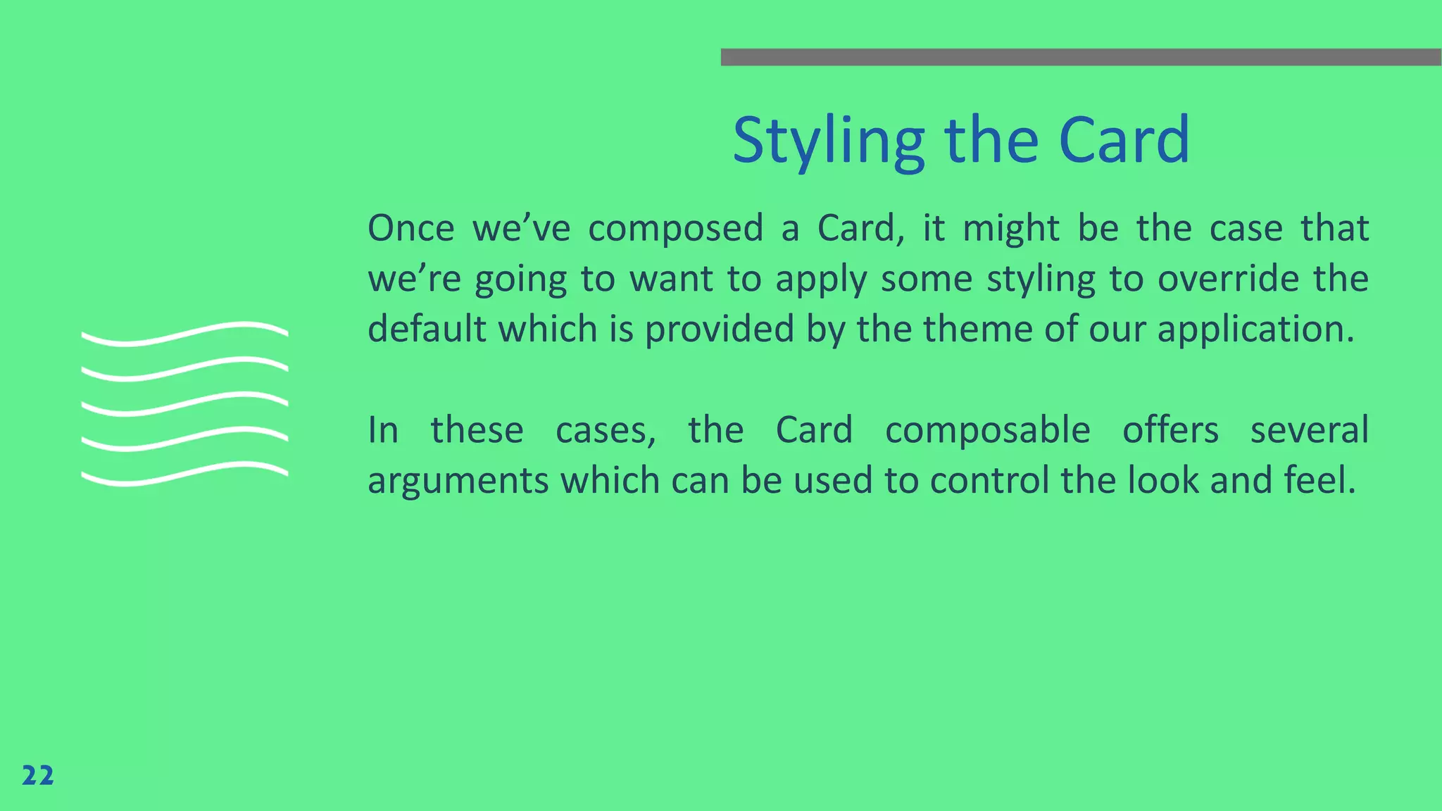 Styling the Card
Once we’ve composed a Card, it might be the case that
we’re going to want to apply some styling to override the
default which is provided by the theme of our application.
In these cases, the Card composable offers several
arguments which can be used to control the look and feel.
22
 