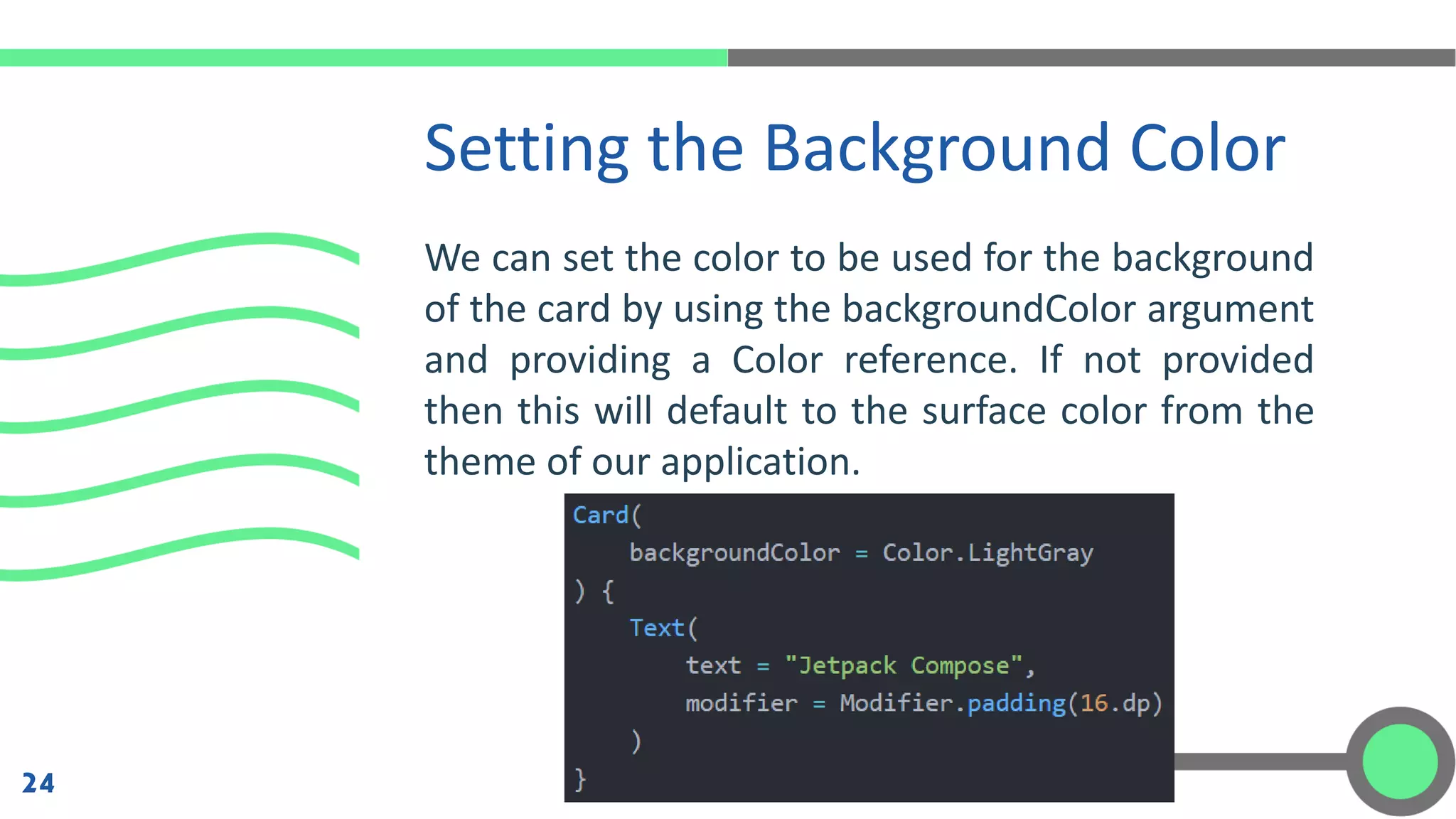 We can set the color to be used for the background
of the card by using the backgroundColor argument
and providing a Color reference. If not provided
then this will default to the surface color from the
theme of our application.
Setting the Background Color
24
 
