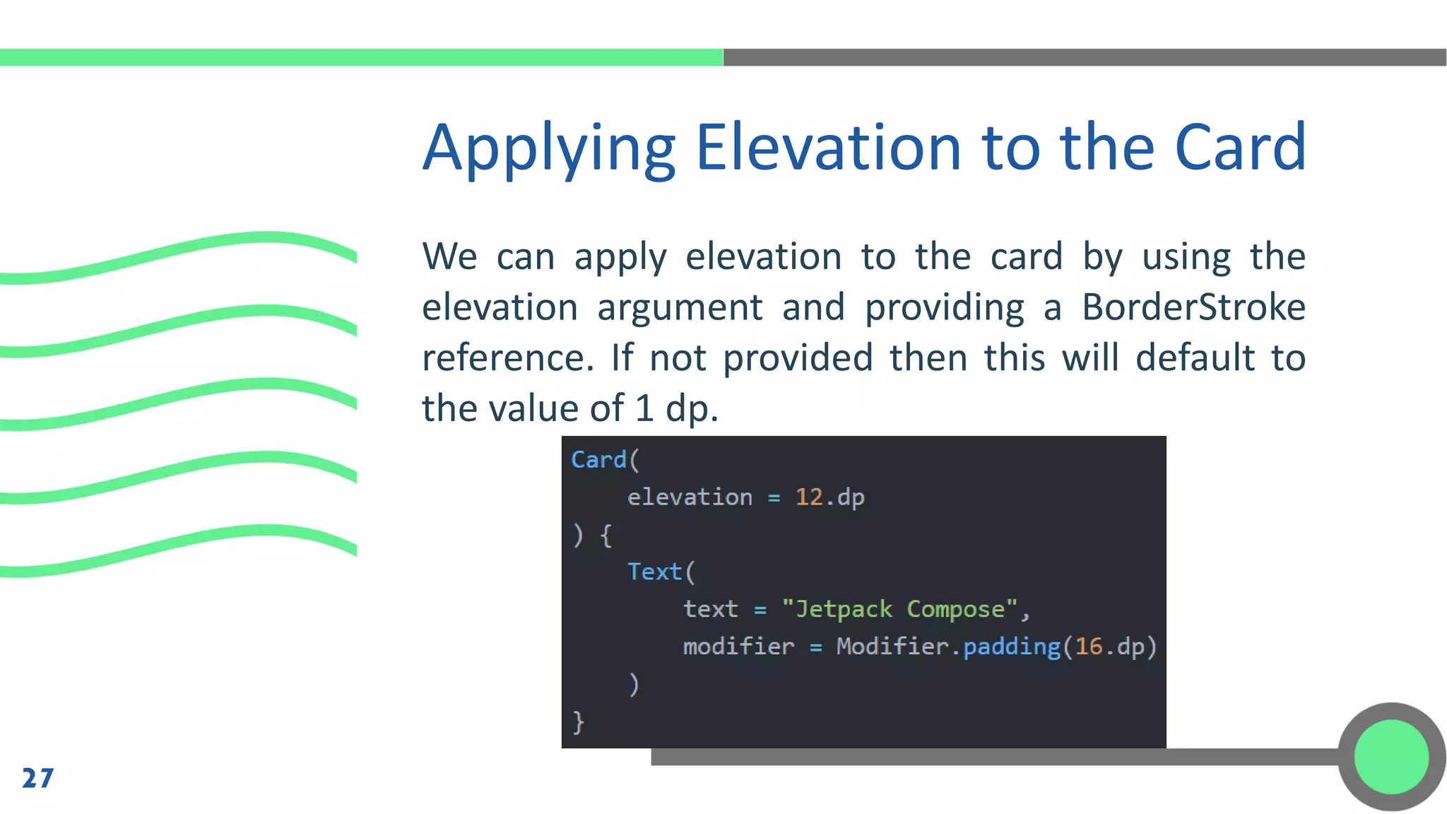 We can apply elevation to the card by using the
elevation argument and providing a BorderStroke
reference. If not provided then this will default to
the value of 1 dp.
Applying Elevation to the Card
27
 
