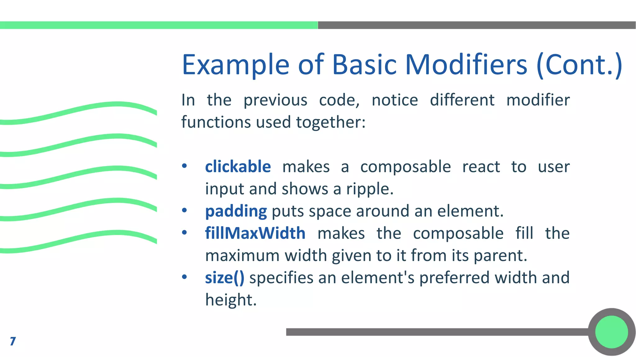 Example of Basic Modifiers (Cont.)
7
In the previous code, notice different modifier
functions used together:
• clickable makes a composable react to user
input and shows a ripple.
• padding puts space around an element.
• fillMaxWidth makes the composable fill the
maximum width given to it from its parent.
• size() specifies an element's preferred width and
height.
 