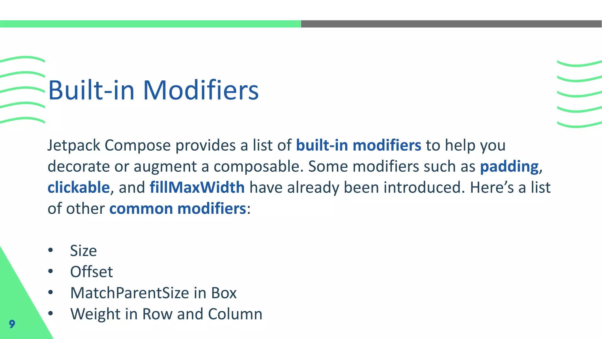Built-in Modifiers
9
Jetpack Compose provides a list of built-in modifiers to help you
decorate or augment a composable. Some modifiers such as padding,
clickable, and fillMaxWidth have already been introduced. Here’s a list
of other common modifiers:
• Size
• Offset
• MatchParentSize in Box
• Weight in Row and Column
 