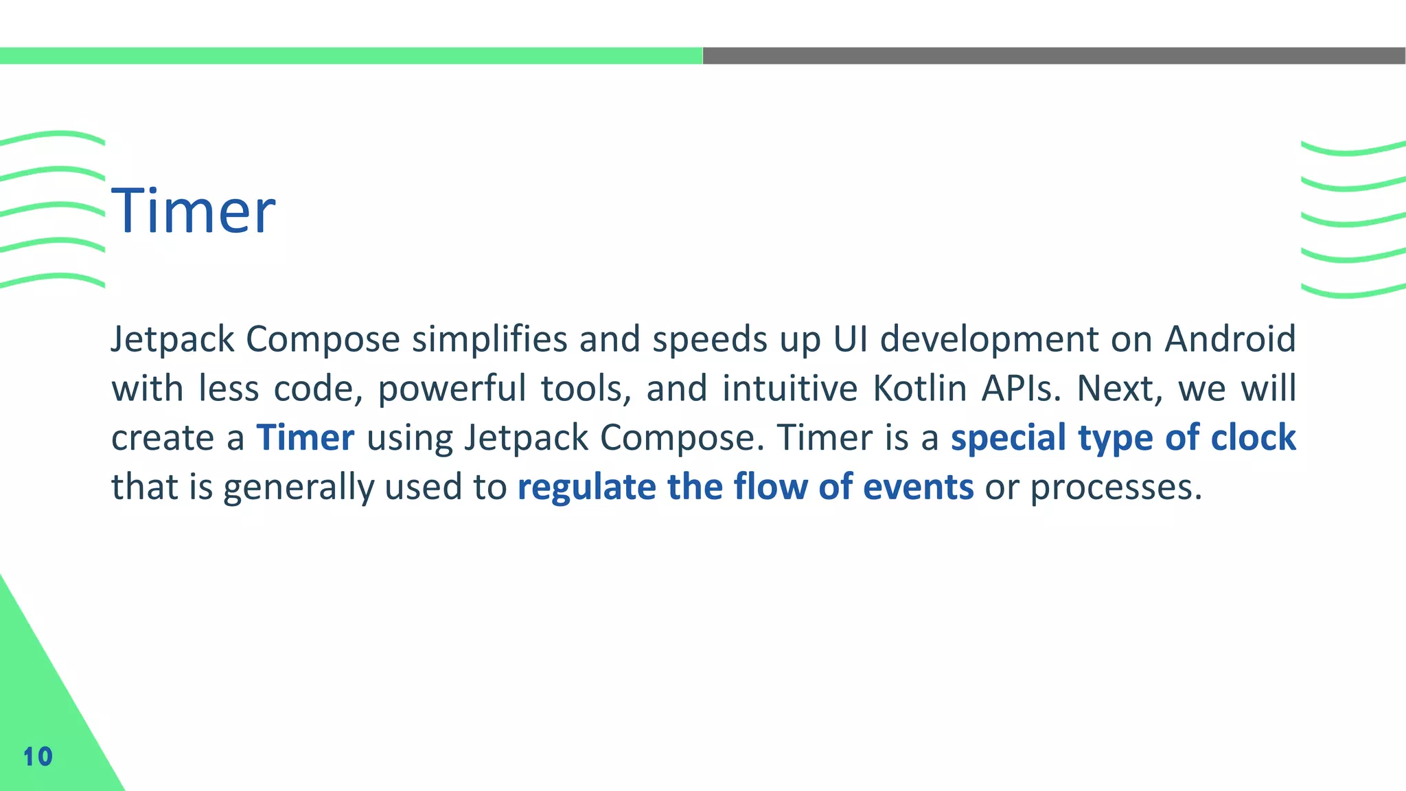 Timer
10
Jetpack Compose simplifies and speeds up UI development on Android
with less code, powerful tools, and intuitive Kotlin APIs. Next, we will
create a Timer using Jetpack Compose. Timer is a special type of clock
that is generally used to regulate the flow of events or processes.
 