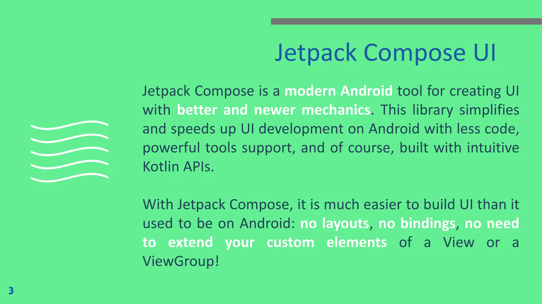 Jetpack Compose UI
Jetpack Compose is a modern Android tool for creating UI
with better and newer mechanics. This library simplifies
and speeds up UI development on Android with less code,
powerful tools support, and of course, built with intuitive
Kotlin APIs.
With Jetpack Compose, it is much easier to build UI than it
used to be on Android: no layouts, no bindings, no need
to extend your custom elements of a View or a
ViewGroup!
3
 