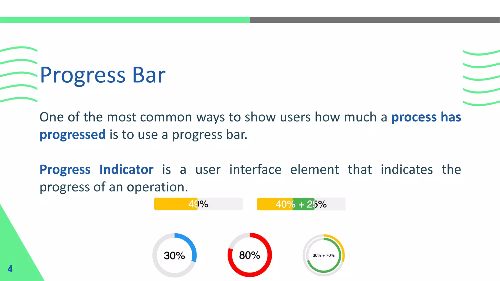 Progress Bar
4
One of the most common ways to show users how much a process has
progressed is to use a progress bar.
Progress Indicator is a user interface element that indicates the
progress of an operation.
 