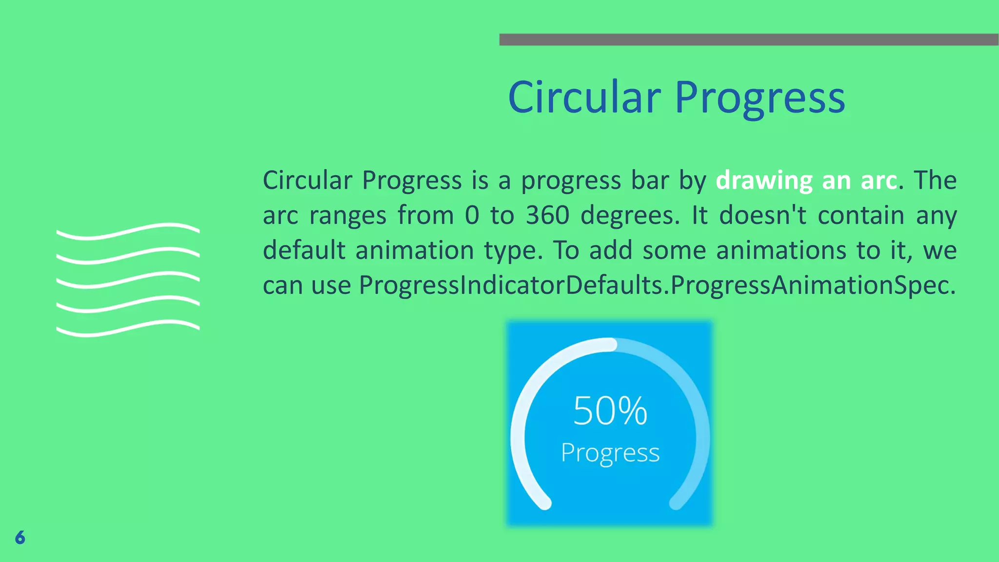 Circular Progress
Circular Progress is a progress bar by drawing an arc. The
arc ranges from 0 to 360 degrees. It doesn't contain any
default animation type. To add some animations to it, we
can use ProgressIndicatorDefaults.ProgressAnimationSpec.
6
 