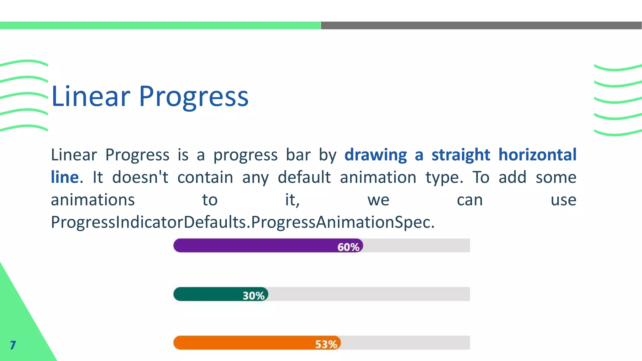 Linear Progress
7
Linear Progress is a progress bar by drawing a straight horizontal
line. It doesn't contain any default animation type. To add some
animations to it, we can use
ProgressIndicatorDefaults.ProgressAnimationSpec.
 