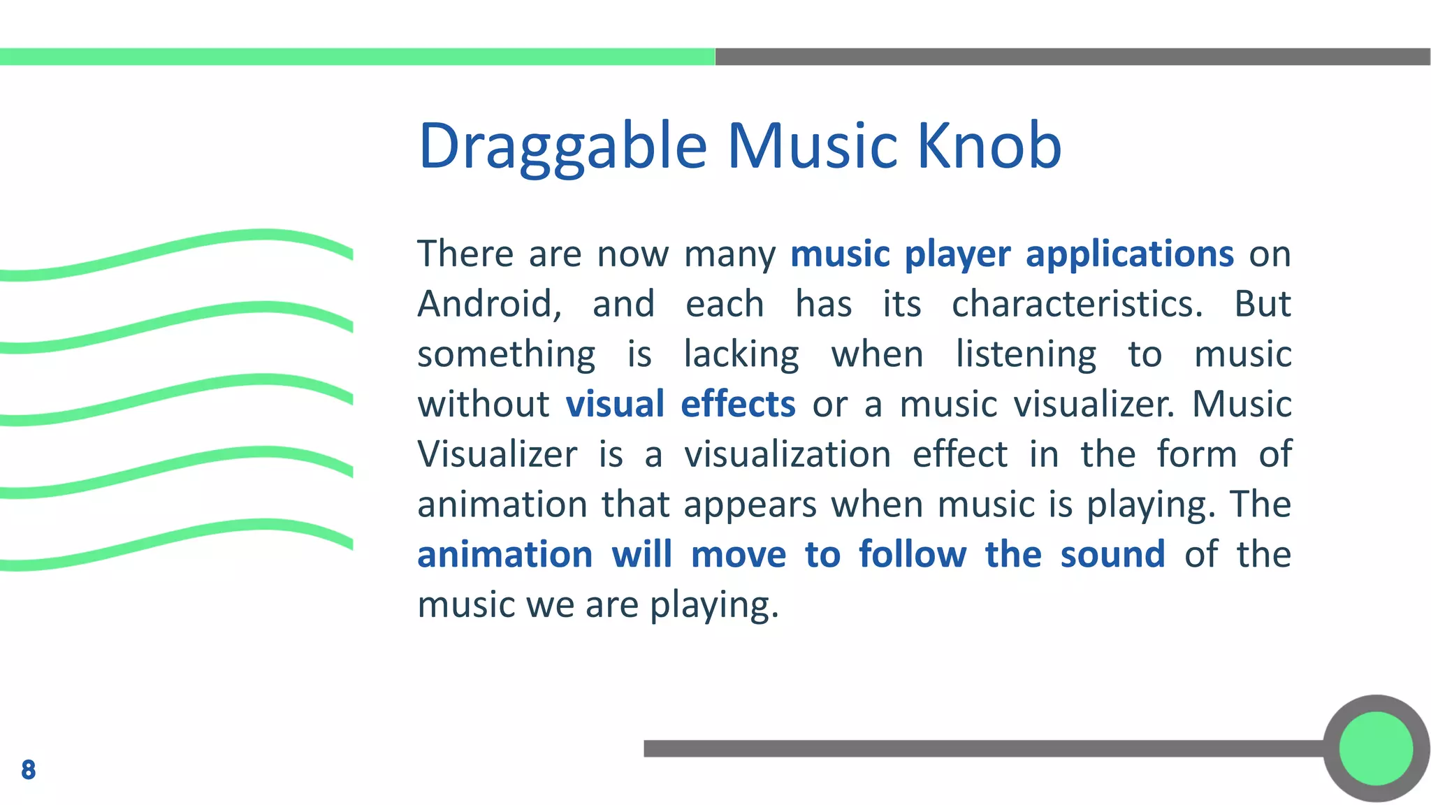 There are now many music player applications on
Android, and each has its characteristics. But
something is lacking when listening to music
without visual effects or a music visualizer. Music
Visualizer is a visualization effect in the form of
animation that appears when music is playing. The
animation will move to follow the sound of the
music we are playing.
Draggable Music Knob
8
 