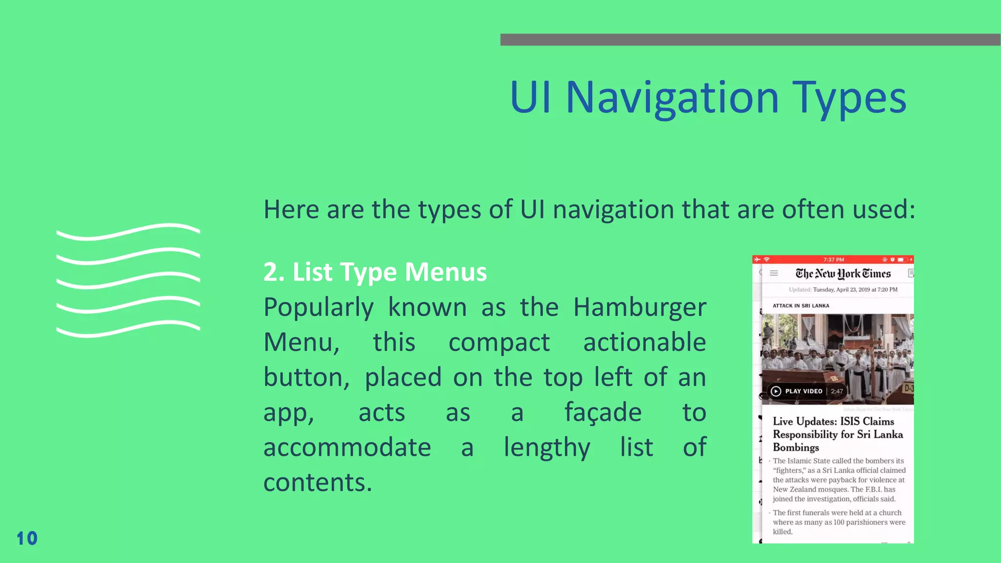 UI Navigation Types Here are the types of UI navigation that are often used: 10 2. List Type Menus Popularly known as the Hamburger Menu, this compact actionable button,  placed on the top left of an app,  acts as a façade to accommodate a lengthy list of contents. 