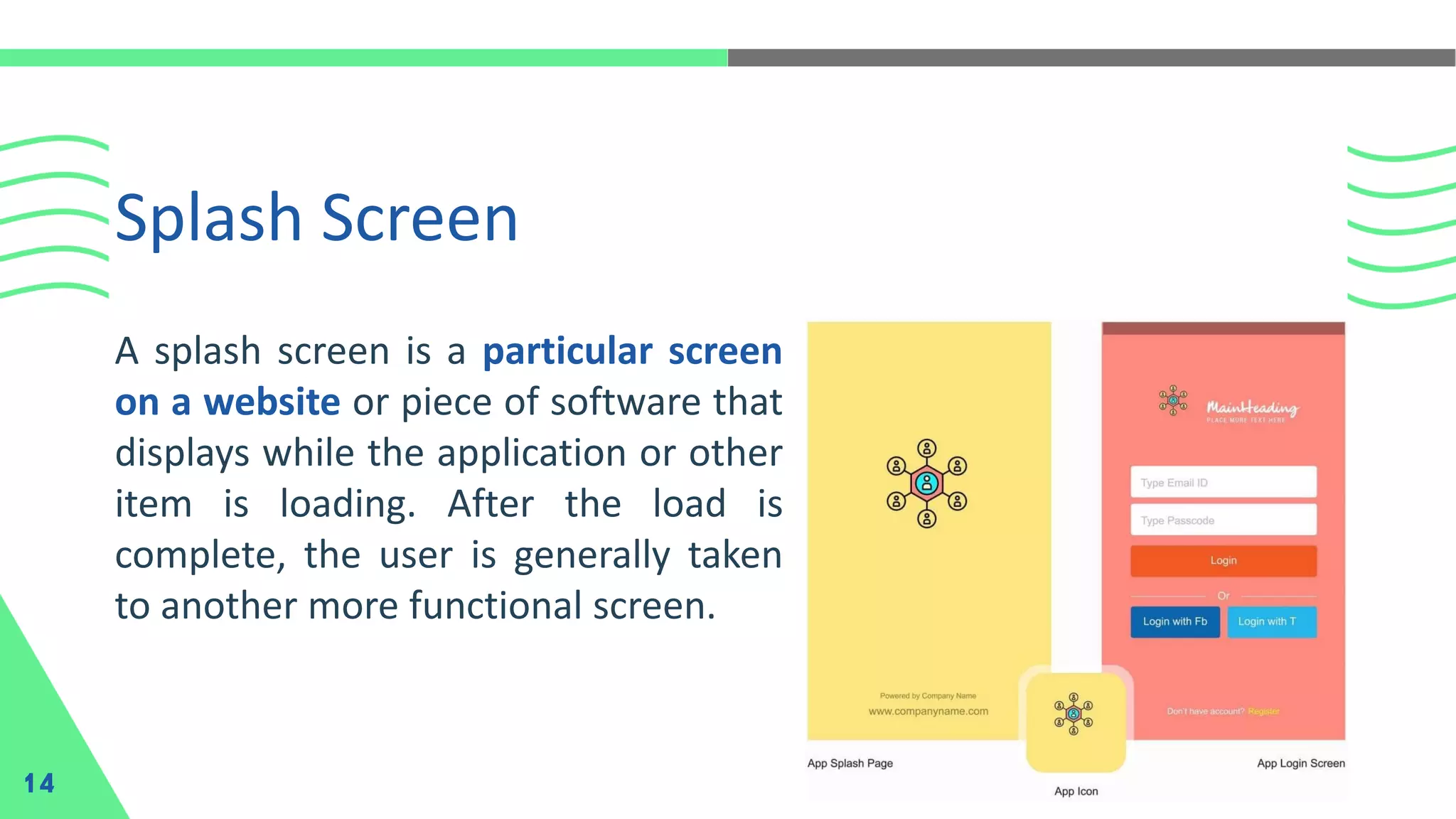 Splash Screen 14 A splash screen is a particular screen on a website or piece of software that displays while the application or other item is loading. After the load is complete, the user is generally taken to another more functional screen. 