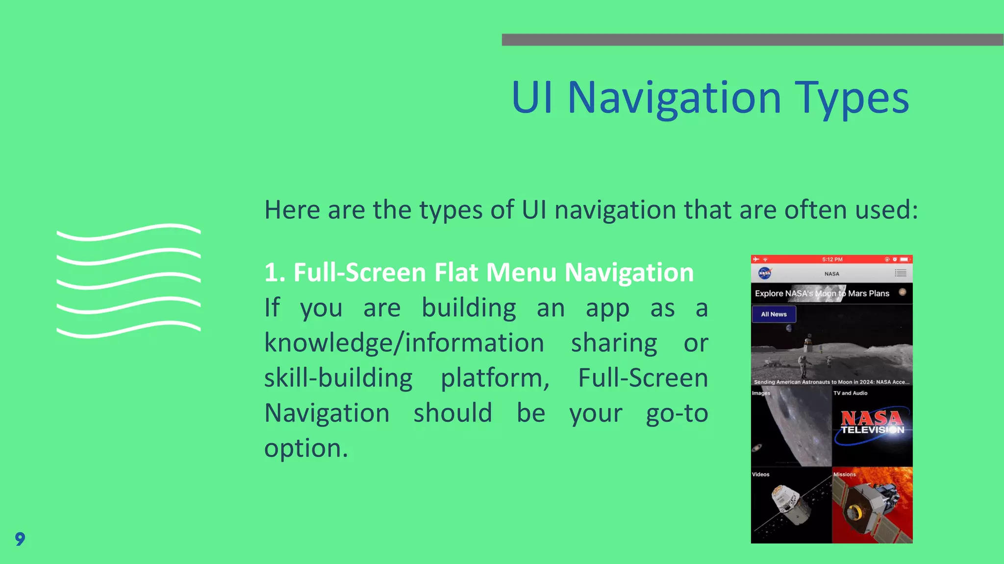 UI Navigation Types Here are the types of UI navigation that are often used: 9 1. Full-Screen Flat Menu Navigation If you are building an app as a knowledge/information sharing or skill-building platform, Full-Screen Navigation should be your go-to option. 